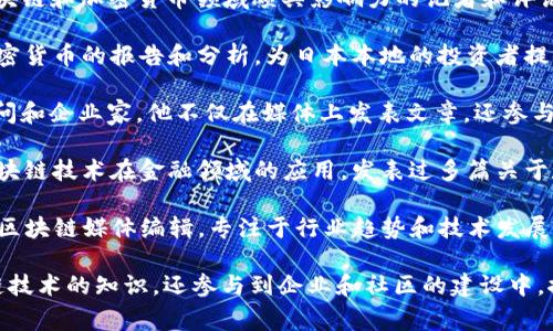 日本的区块链媒体人和行业专家在全球区块链和加密货币的快速发展中扮演了重要角色。以下是一些在日本区块链领域较为知名的媒体人和评论员：

1. **大崎慎平 (Shinpei Osaki)** - 一位在日本区块链和加密货币领域颇具影响力的记者和评论员，他常常在各大媒体平台发表对市场的分析和观点。

2. **高桥洋介 (Yosuke Takahashi)** - 专注于加密货币的报告和分析，为日本本地的投资者提供深入的市场见解。

3. **佐藤光一 (Koichi Sato)** - 资深的区块链顾问和企业家，他不仅在媒体上发表文章，还参与多个区块链初创公司的运营。

4. **村上佳彦 (Yoshihiko Murakami)** - 关注区块链技术在金融领域的应用，发表过多篇关于数字货币和区块链法规的文章。

5. **小林信夫 (Nobu Kobayashi)** - 一位知名的区块链媒体编辑，专注于行业趋势和技术发展，赢得了广泛的追随者。

这些人不仅通过他们的报道、分析和评论来传播区块链技术的知识，还参与到企业和社区的建设中，推动日本的区块链生态系统向前发展。