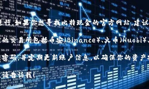 比特现金（Bitcoin Cash）是一种流行的加密货币，它的交易通常通过多种在线交易平台进行。如果你想寻找比特现金的官方网站，建议直接访问比特现金的官方网站，通常会提供可靠的信息和链接到支持其交易的平台。

不过，比特现金本身并没有官方的交易所，而是可以在许多加密货币交易所进行交易。常见的交易所包括币安（Binance）、火币（Huobi）、Kraken等。在这些平台上，你可以找到比特现金的交易对、市场走势以及相关的交易信息。

在进行交易之前，务必要确认你所选择的平台的安全性与信誉。确保启用双重认证，保持强密码，并定期更新账户信息，以确保你的资产安全。

如果你对比特现金有更多的疑问或需要了解它的市场背景、技术特点，或者其他相关信息，请告诉我！